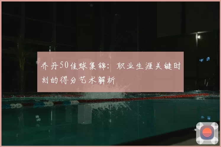 乔丹50佳球集锦:职业生涯关键时刻的得分艺术解析