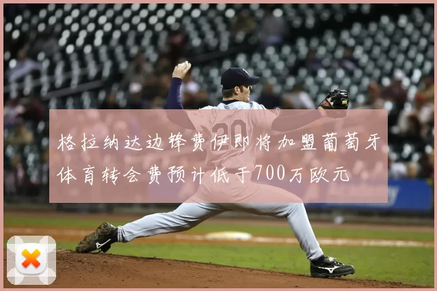 格拉纳达边锋费伊即将加盟葡萄牙体育转会费预计低于700万欧元