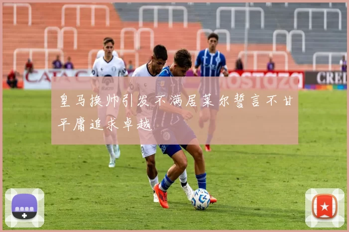 皇马换帅引发不满居莱尔誓言不甘平庸追求卓越