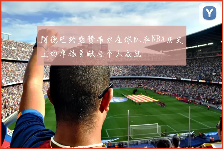 阿德巴约盛赞韦尔在球队和NBA历史上的卓越贡献与个人成就
