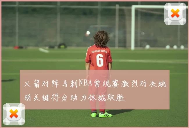 火箭对阵马刺NBA常规赛激烈对决姚明关键得分助力休城取胜