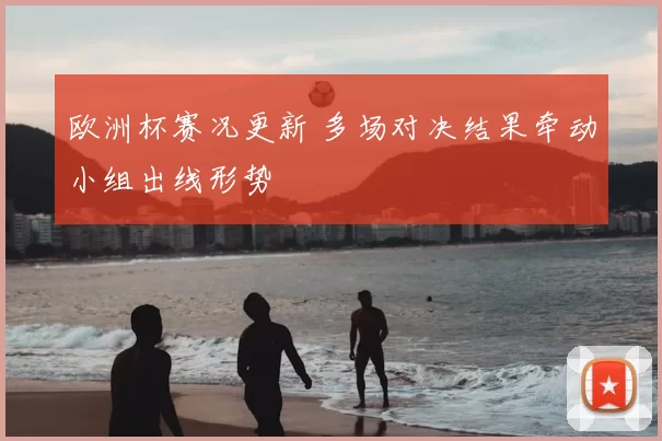 欧洲杯赛况更新 多场对决结果牵动小组出线形势
