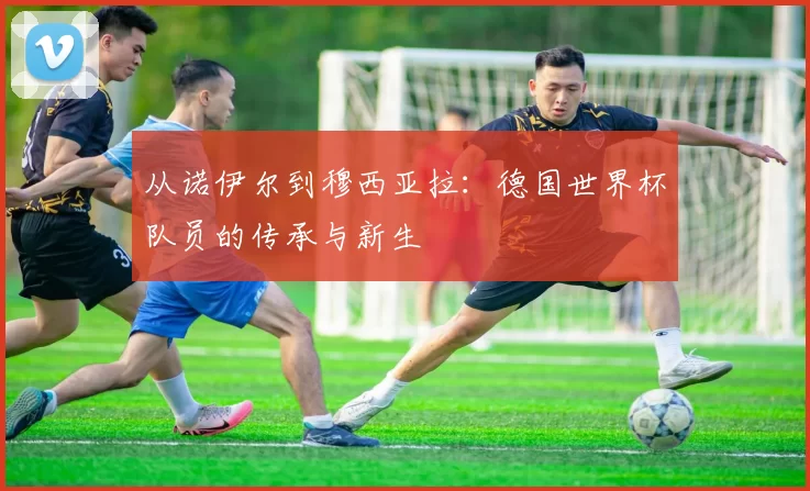 从诺伊尔到穆西亚拉:德国世界杯队员的传承与新生